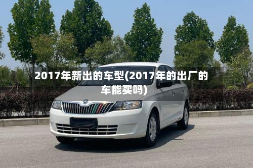 2017年新出的车型(2017年的出厂的车能买吗)