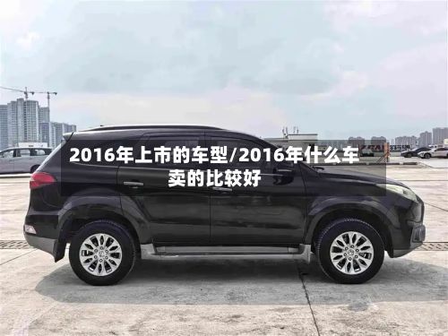 2016年上市的车型/2016年什么车卖的比较好-第2张图片