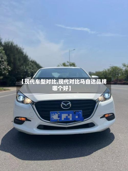 【现代车型对比,现代对比马自达品牌哪个好】
